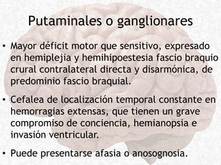Putaminales o ganglionares
• Mayor déficit motor que sensitivo, expresado
en hemiplejia y hemihipoestesia fascio braquio
crural contralateral directa y disarmónica, de
predominio fascio braquial.
• Cefalea de localización temporal constante en
hemorragias extensas, que tienen un grave
compromiso de conciencia, hemianopsia e
invasión ventricular.
• Puede presentarse afasia o anosognosia.
 