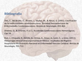 Bibliografía
Diez, E., del Brutto, O., Álvarez, J., Muñoz, M., & Abiusi, G. (2001). Clasificación
de las enfermedades cerebrovasculares. Sociedad Iberoamericana de
Enfermedades Cerebrovasculares. Revista de Neurología, 455-464.
Jiménez, O., & Jiménez, P. (s.f.). Accidentes Cerebrovasculares Hemorrágicos.
Cap 14.
Ruiz, J., Chiquete, E., Gárate, A., Ochoa, A., Arauz, A., León, C., y otros. (2011).
Hemorragia intracerebral espontánea en México: resultados del Registro
Hospitalario Multicéntrico Nacional en Enfermedad Vascular Cerebral. Revista de
Neurología, 705-712.
 