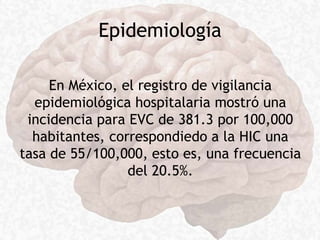 Epidemiología
En México, el registro de vigilancia
epidemiológica hospitalaria mostró una
incidencia para EVC de 381.3 por 100,000
habitantes, correspondiedo a la HIC una
tasa de 55/100,000, esto es, una frecuencia
del 20.5%.
 