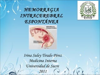 HEMORRAGIA
INTRACEREBRAL
  ESPONTÁNEA




 Irina Suley Tirado Pérez
     Medicina Interna
  Universidad de Sucre
           2011
 