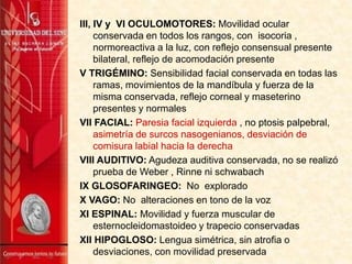 III, IV y VI OCULOMOTORES: Movilidad ocular
conservada en todos los rangos, con isocoria ,
normoreactiva a la luz, con reflejo consensual presente
bilateral, reflejo de acomodación presente
V TRIGÉMINO: Sensibilidad facial conservada en todas las
ramas, movimientos de la mandíbula y fuerza de la
misma conservada, reflejo corneal y maseterino
presentes y normales
VII FACIAL: Paresia facial izquierda , no ptosis palpebral,
asimetría de surcos nasogenianos, desviación de
comisura labial hacia la derecha
VIII AUDITIVO: Agudeza auditiva conservada, no se realizó
prueba de Weber , Rinne ni schwabach
IX GLOSOFARINGEO: No explorado
X VAGO: No alteraciones en tono de la voz
XI ESPINAL: Movilidad y fuerza muscular de
esternocleidomastoideo y trapecio conservadas
XII HIPOGLOSO: Lengua simétrica, sin atrofia o
desviaciones, con movilidad preservada
 