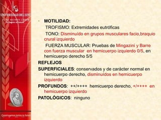 • MOTILIDAD:
TROFISMO: Extremidades eutróficas
TONO: Disminuído en grupos musculares facio,braquio
crural izquierdo
FUERZA MUSCULAR: Pruebas de Mingazini y Barre
con fuerza muscular en hemicuerpo izquierdo 0/5, en
hemicuerpo derecho 5/5
REFLEJOS
SUPERFICIALES: conservados y de carácter normal en
hemicuerpo derecho, disminuídos en hemicuerpo
izquierdo
PROFUNDOS: ++/++++ hemicuerpo derecho, +/++++ en
hemicuerpo izquierdo
PATOLÓGICOS: ninguno
 