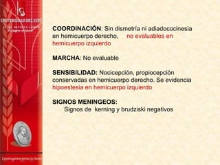 COORDINACIÓN: Sin dismetría ni adiadococinesia
en hemicuerpo derecho, no evaluables en
hemicuerpo izquierdo
MARCHA: No evaluable
SENSIBILIDAD: Nocicepción, propiocepción
conservadas en hemicuerpo derecho. Se evidencia
hipoestesia en hemicuerpo izquierdo
SIGNOS MENINGEOS:
Signos de kerning y brudziski negativos
 