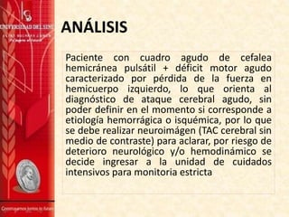 ANÁLISIS
Paciente con cuadro agudo de cefalea
hemicránea pulsátil + déficit motor agudo
caracterizado por pérdida de la fuerza en
hemicuerpo izquierdo, lo que orienta al
diagnóstico de ataque cerebral agudo, sin
poder definir en el momento si corresponde a
etiología hemorrágica o isquémica, por lo que
se debe realizar neuroimágen (TAC cerebral sin
medio de contraste) para aclarar, por riesgo de
deterioro neurológico y/o hemodinámico se
decide ingresar a la unidad de cuidados
intensivos para monitoria estricta
 