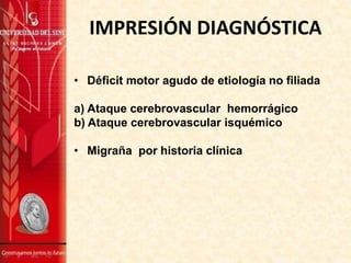 IMPRESIÓN DIAGNÓSTICA
• Déficit motor agudo de etiología no filiada
a) Ataque cerebrovascular hemorrágico
b) Ataque cerebrovascular isquémico
• Migraña por historia clínica
 