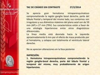 TAC DE CRÁNEO SIN CONTRASTE 27/2/2014
Se aprecia gran hematoma intraparenquimatoso
comprometiendo la región ganglio basal derecha, parte del
lóbulo frontal y temporal del mismo lado, sus contornos son
irregulares y sus diámetros máximos del plano axial son de 59
mm (AP) x 27 mm (TRV). Sus características están a favor de
una etiología hipertensiva entre otros diagnósticos
diferenciales.
La línea media está desviada hacia la izquierda
aproximadamente 6 mm por el efecto de masa producido por
el hematoma, y colapsa casi totalmente el ventrículo lateral
derecho.
No se aprecian alteraciones en la fosa posterior.
IMPRESIÓN:
1. Hematoma intraparenquimatoso comprometiendo la
región ganglio-basal derecha, parte del lóbulo frontal y
temporal del mismo, muy probablemente de origen
hipertensivo.
 