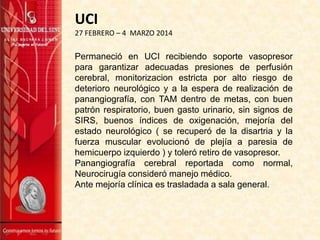 Permaneció en UCI recibiendo soporte vasopresor
para garantizar adecuadas presiones de perfusión
cerebral, monitorizacion estricta por alto riesgo de
deterioro neurológico y a la espera de realización de
panangiografía, con TAM dentro de metas, con buen
patrón respiratorio, buen gasto urinario, sin signos de
SIRS, buenos índices de oxigenación, mejoría del
estado neurológico ( se recuperó de la disartria y la
fuerza muscular evolucionó de plejía a paresia de
hemicuerpo izquierdo ) y toleró retiro de vasopresor.
Panangiografía cerebral reportada como normal,
Neurocirugía consideró manejo médico.
Ante mejoría clínica es trasladada a sala general.
UCI
27 FEBRERO – 4 MARZO 2014
 