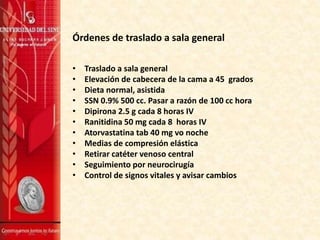 Órdenes de traslado a sala general
• Traslado a sala general
• Elevación de cabecera de la cama a 45 grados
• Dieta normal, asistida
• SSN 0.9% 500 cc. Pasar a razón de 100 cc hora
• Dipirona 2.5 g cada 8 horas IV
• Ranitidina 50 mg cada 8 horas IV
• Atorvastatina tab 40 mg vo noche
• Medias de compresión elástica
• Retirar catéter venoso central
• Seguimiento por neurocirugía
• Control de signos vitales y avisar cambios
 