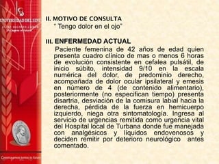 II. MOTIVO DE CONSULTA
“ Tengo dolor en el ojo”
III. ENFERMEDAD ACTUAL
Paciente femenina de 42 años de edad quien
presenta cuadro clínico de mas o menos 6 horas
de evolución consistente en cefalea pulsátil, de
inicio súbito, intensidad 9/10 en la escala
numérica del dolor, de predominio derecho,
acompañada de dolor ocular ipsilateral y emesis
en número de 4 (de contenido alimentario),
posteriormente (no especifican tiempo) presenta
disartria, desviación de la comisura labial hacia la
derecha, pérdida de la fuerza en hemicuerpo
izquierdo, niega otra sintomatología. Ingresa al
servicio de urgencias remitida como urgencia vital
del Hospital local de Turbana donde fue manejada
con analgésicos y líquidos endovenosos y
deciden remitir por deterioro neurológico antes
comentado.
 
