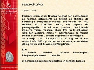 7 MARZO 2014
Paciente femenina de 42 años de edad con antecedentes
de migraña, actualmente en estudio de etiología de
hemorragia intraparenquimatosa evidenciada en TAC
cerebral sin contraste inicial, con reporte de
panangiografia normal, aun persiste hemiparesia
izquierda (fuerza muscular ahora 3/5). En la actualidad
vista con Medicina interna y Neurocirugia, en manejo
médico espectante , estricto seguimiento neurològico.
Se maneja con: nimodipino de 30 mg vo al día,
acetaminofen 500 mg via oral cada 6 horas, atorvastatina
40 mg dia via oral, furosemida 20mg IV día.
IDX:
1. Evento cerebro vascular hemorrágico-
intraparenquimatoso derecho
a: Hemorragia intraparenquimatosa en ganglios basales
NEUROLOGÍA CLÍNICA
 