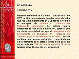 9 MARZO 2014
Paciente femenina de 42 años con historia de
ECV de tipo hemorrágico ganglio basal derecho
que fue vista inicialmente en UCI donde se emitió
el concepto de paciente no tributaria de
tratamiento quirúrgico. Se solicita nueva
interconsulta con base a nuevo TAC cerebral que
se revisa encontrándose que el hematoma visto
previamente se encuentra en proceso de
absorción y con escaso efecto de masa, lo cual
continua no siendo quirúrgico apoyándonos
adicionalmente en el estado clínico de la paciente
se recomienda TAC de control en 48 o 72 horas
(proceso activo de absorción del hematoma ).
NEUROCIRUGÍA
 