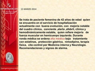 Se trata de paciente femenina de 42 años de edad quien
se encuentra en el servicio de hospitalización
actualmente con buena evolución, con mejoria notable
del cuadro clínico, conciente ,alerta ,afebril, clínica y
hemodinámicamente estable, quien refiere mejoría de
fuerza muscular en hemicuerpo izquierdo. Durante
ronda médica se ordena alta médica bajo tratamiento
con estatinas, protección gástrica, nimodipino, terapia
física, cita control por Medicina interna y Neurología.
Recomendaciones y signos de alarma.
15 MARZO 2014
 