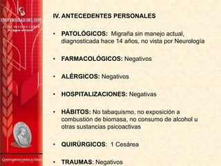 IV. ANTECEDENTES PERSONALES
• PATOLÓGICOS: Migraña sin manejo actual,
diagnosticada hace 14 años, no vista por Neurología
• FARMACOLÓGICOS: Negativos
• ALÉRGICOS: Negativos
• HOSPITALIZACIONES: Negativas
• HÁBITOS: No tabaquismo, no exposición a
combustión de biomasa, no consumo de alcohol u
otras sustancias psicoactivas
• QUIRÚRGICOS: 1 Cesárea
• TRAUMAS: Negativos
 
