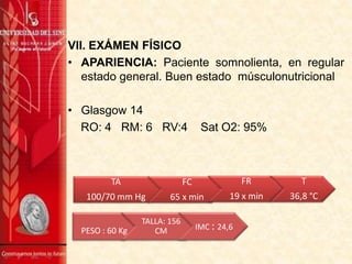 VII. EXÁMEN FÍSICO
• APARIENCIA: Paciente somnolienta, en regular
estado general. Buen estado músculonutricional
• Glasgow 14
RO: 4 RM: 6 RV:4 Sat O2: 95%
TA
100/70 mm Hg
FC
65 x min
FR
19 x min
T
36,8 °C
PESO : 60 Kg
TALLA: 156
CM IMC : 24,6
 