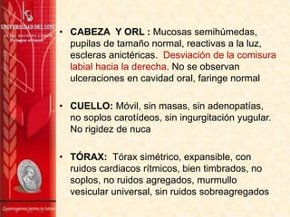 • CABEZA Y ORL : Mucosas semihúmedas,
pupilas de tamaño normal, reactivas a la luz,
escleras anictéricas. Desviación de la comisura
labial hacia la derecha. No se observan
ulceraciones en cavidad oral, faringe normal
• CUELLO: Móvil, sin masas, sin adenopatías,
no soplos carotídeos, sin ingurgitación yugular.
No rigidez de nuca
• TÓRAX: Tórax simétrico, expansible, con
ruidos cardiacos rítmicos, bien timbrados, no
soplos, no ruidos agregados, murmullo
vesicular universal, sin ruidos sobreagregados
 