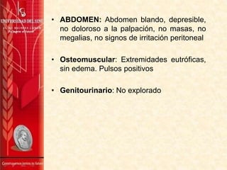 • ABDOMEN: Abdomen blando, depresible,
no doloroso a la palpación, no masas, no
megalias, no signos de irritación peritoneal
• Osteomuscular: Extremidades eutróficas,
sin edema. Pulsos positivos
• Genitourinario: No explorado
 