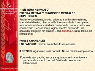  SISTEMA NERVIOSO:
ESFERA MENTAL Y FUNCIONES MENTALES
SUPERIORES:
Paciente consciente, lúcida, orientada en las tres esferas,
lateralidad diestra, nivel académico secundaria incompleta,
memoria inmediata y mediata conservada, juicio y raciocinio
conservado. Pensamiento lógico, afecto: adecuado, sin
acalculia, lenguaje sin afasias , con disartria. Grafía, lexias sin
limitaciones
PARES CRANEALES:
I OLFATORIO: Normal en ambas fosas nasales
II OPTICO: Agudeza visual normal . No se realiza campimetría
.
Fondo de ojo: papila, vasos sanguíneos, retina, mácula y
periferia de aspecto normal. Visión de colores sin
alteraciones
 
