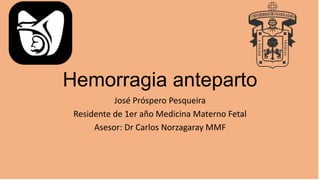 Hemorragia anteparto
José Próspero Pesqueira
Residente de 1er año Medicina Materno Fetal
Asesor: Dr Carlos Norzagaray MMF
 