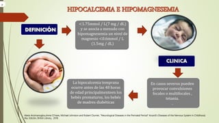 Alexis Arzimanoglou,Anne O’Hare, Michael Johnston and Robert Ouvrier, “Neurological Diseases in the Perinatal Period” Aicardi’s Diseases of the Nervous System in Childhood,
4ta. Edición, British Library, 2018.
<1.75mmol / L(7 mg / dL)
y se asocia a menudo con
hipomagnesemia un nivel de
magnesio <0.6mmol / L
(1.5mg / dL)
CLINICA
En casos severos pueden
provocar convulsiones
focales o multifocales ,
tetania.
.
La hipocalcemia temprana
ocurre antes de las 48 horas
de edad principalmenteen los
bebés prematuros, los bebés
de madres diabéticas
DEFINICIÓN
y
 