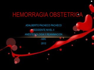 HEMORRAGIA OBSTETRICA
   ADALBERTO PACHECO PACHECO
         RESIDENTE NIVEL II
   ANESTESIOLOGIA Y REANIMACION
                UDC
               2012
 