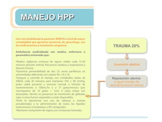 Una vez estabilizada la paciente: REMITA a nivel de mayor
complejidad que garantice presencia de ginecólogo, uso
de medicamentos y transfusión sanguínea
Ambulancia medicalizada con medico, enfermera o
paramédico entrenado que:
•Realice vigilancia continua de signos vitales cada 15-30
minutos (presión arterial, frecuencia cardiaca y respiratoria) y
diuresis horaria.
•Garantice permeabilidad de dos (2) venas periféricas en
extremidades diferentes con catéter No. 16 o 18.
•Asegure y controle el manejo con cristaloides: bolos de
500mL cada 30 minutos para mantener TAS ≥ 90 mmHg,
pulso radial presente y sensorio normal, e infusión de
mantenimiento a 100mL/hr o a 17 gotas/minuto (por
macrogotero de 10 gotas = 1mL) si estas metas son
alcanzadas. Remita en presencia de transfusión de glóbulos
rojos si estos fueron requeridos y están disponibles.
•Evite la hipotermia con uso de sábanas o mantas
precalentadas y la administración de todos los líquidos
endovenosos (cristaloides) a 39º centígrados.
•Mantener compresión de vagina con compresas húmedas.
MANEJO HPPMANEJO HPP
TRAUMA 20%
Inversión uterina
Reposición uterina
e igual manejo de
atonía/hipotonía uterina
 