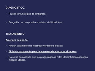 DIAGNOSTICO.
• Prueba inmunologica de embarazo.
• Ecografía : se comprueba si existen viabilidad fetal.
TRATAMIENTO
Amenaza de aborto:
• Ningún tratamiento ha mostrado verdadera eficacia.
• El único tratamiento para la amenaza de aborto es el reposo
• No se ha demostrado que los progestágenos ni los uteroinhibidores tengan
ninguna utilidad.
 