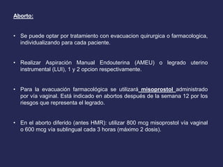 Aborto:
• Se puede optar por tratamiento con evacuacion quirurgica o farmacologica,
individualizando para cada paciente.
• Realizar Aspiración Manual Endouterina (AMEU) o legrado uterino
instrumental (LUI), 1 y 2 opcion respectivamente.
• Para la evacuación farmacológica se utilizará misoprostol administrado
por vía vaginal. Está indicado en abortos después de la semana 12 por los
riesgos que representa el legrado.
• En el aborto diferido (antes HMR): utilizar 800 mcg misoprostol vía vaginal
o 600 mcg vía sublingual cada 3 horas (máximo 2 dosis).
 
