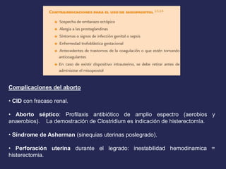 Complicaciones del aborto
• CID con fracaso renal.
• Aborto séptico: Profilaxis antibiótico de amplio espectro (aerobios y
anaerobios). La demostración de Clostridium es indicación de histerectomía.
• Síndrome de Asherman (sinequias uterinas poslegrado).
• Perforación uterina durante el legrado: inestabilidad hemodinamica =
histerectomia.
 
