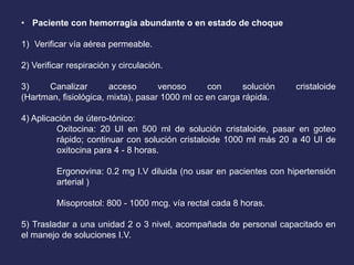 • Paciente con hemorragia abundante o en estado de choque
1) Verificar vía aérea permeable.
2) Verificar respiración y circulación.
3) Canalizar acceso venoso con solución cristaloide
(Hartman, fisiológica, mixta), pasar 1000 ml cc en carga rápida.
4) Aplicación de útero-tónico:
Oxitocina: 20 UI en 500 ml de solución cristaloide, pasar en goteo
rápido; continuar con solución cristaloide 1000 ml más 20 a 40 UI de
oxitocina para 4 - 8 horas.
Ergonovina: 0.2 mg I.V diluida (no usar en pacientes con hipertensión
arterial )
Misoprostol: 800 - 1000 mcg. vía rectal cada 8 horas.
5) Trasladar a una unidad 2 o 3 nivel, acompañada de personal capacitado en
el manejo de soluciones I.V.
 