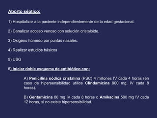 Aborto séptico:
1) Hospitalizar a la paciente independientemente de la edad gestacional.
2) Canalizar acceso venoso con solución cristaloide.
3) Oxigeno húmedo por puntas nasales.
4) Realizar estudios básicos
5) USG
6) Iniciar doble esquema de antibiótico con:
A) Penicilina sódica cristalina (PSC) 4 millones IV cada 4 horas (en
caso de hipersensibilidad utilice Clindamicina 900 mg. IV cada 8
horas).
B) Gentamicina 80 mg IV cada 8 horas o Amikacina 500 mg IV cada
12 horas, si no existe hipersensibilidad.
 