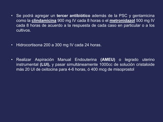 • Se podrá agregar un tercer antibiótico además de la PSC y gentamicina
como la clindamicina 900 mg IV cada 8 horas o el metronidazol 500 mg IV
cada 8 horas de acuerdo a la respuesta de cada caso en particular o a los
cultivos.
• Hidrocortisona 200 a 300 mg IV cada 24 horas.
• Realizar Aspiración Manual Endouterina (AMEU) o legrado uterino
instrumental (LUI), y pasar simultáneamente 1000cc de solución cristaloide
más 20 UI de oxitocina para 4-6 horas, ó 400 mcg de misoprostol
 