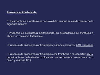 Síndrome antifosfolípido.
El tratamiento en la gestante es controvertido, aunque se puede resumir de la
siguiente manera:
• Presencia de anticuerpos antifosfolípido sin antecedentes de trombosis o
aborto: no requieren tratamiento.
• Presencia de anticuerpos antifosfolípido y abortos precoces: AAS y heparina
• Presencia de anticuerpos antifosfolípido con trombosis o muerte fetal: AAS y
heparina (ante tratamientos prologados, se recomienda suplementar con
calcio y vitamina D3 ).
 