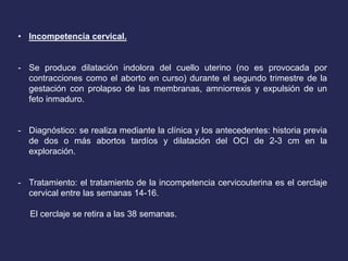 • Incompetencia cervical.
- Se produce dilatación indolora del cuello uterino (no es provocada por
contracciones como el aborto en curso) durante el segundo trimestre de la
gestación con prolapso de las membranas, amniorrexis y expulsión de un
feto inmaduro.
- Diagnóstico: se realiza mediante la clínica y los antecedentes: historia previa
de dos o más abortos tardíos y dilatación del OCI de 2-3 cm en la
exploración.
- Tratamiento: el tratamiento de la incompetencia cervicouterina es el cerclaje
cervical entre las semanas 14-16.
El cerclaje se retira a las 38 semanas.
 