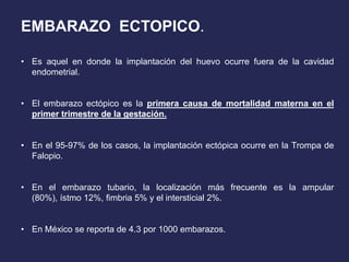 EMBARAZO ECTOPICO.
• Es aquel en donde la implantación del huevo ocurre fuera de la cavidad
endometrial.
• El embarazo ectópico es la primera causa de mortalidad materna en el
primer trimestre de la gestación.
• En el 95-97% de los casos, la implantación ectópica ocurre en la Trompa de
Falopio.
• En el embarazo tubario, la localización más frecuente es la ampular
(80%), ístmo 12%, fimbria 5% y el intersticial 2%.
• En México se reporta de 4.3 por 1000 embarazos.
 