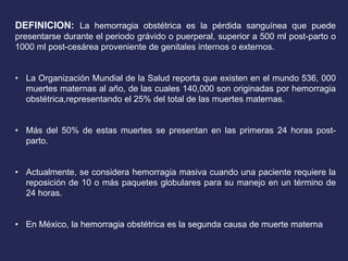 DEFINICION: La hemorragia obstétrica es la pérdida sanguínea que puede
presentarse durante el periodo grávido o puerperal, superior a 500 ml post-parto o
1000 ml post-cesárea proveniente de genitales internos o externos.
• La Organización Mundial de la Salud reporta que existen en el mundo 536, 000
muertes maternas al año, de las cuales 140,000 son originadas por hemorragia
obstétrica,representando el 25% del total de las muertes maternas.
• Más del 50% de estas muertes se presentan en las primeras 24 horas post-
parto.
• Actualmente, se considera hemorragia masiva cuando una paciente requiere la
reposición de 10 o más paquetes globulares para su manejo en un término de
24 horas.
• En México, la hemorragia obstétrica es la segunda causa de muerte materna
 
