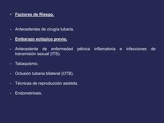 • Factores de Riesgo.
- Antecedentes de cirugía tubaria.
- Embarazo ectópico previo.
- Antecedente de enfermedad pélvica inflamatoria e infecciones de
transmisión sexual (ITS).
- Tabaquismo.
- Oclusión tubaria bilateral (OTB).
- Técnicas de reproducción asistida.
- Endometriosis.
 