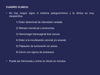 CUADRO CLINICO.
• No hay ningún signo ni síntoma patognomónico y la clínica es muy
inespecífica.
1) Dolor abdominal de intensidad variable.
2) Retraso menstrual o amenorrea.
3) Hemorragia transvaginal leve oscura.
4) Dolor a la movilización cervical y/o anexial.
5) Palpación de tumoración en anexo.
6) Cérvix con signos de embarazo.
• Puede ser fulminante y entrar en shock en minutos.
 