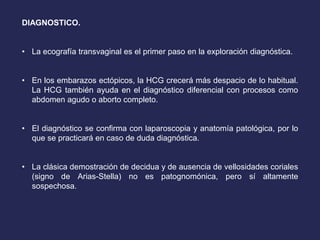 DIAGNOSTICO.
• La ecografía transvaginal es el primer paso en la exploración diagnóstica.
• En los embarazos ectópicos, la HCG crecerá más despacio de lo habitual.
La HCG también ayuda en el diagnóstico diferencial con procesos como
abdomen agudo o aborto completo.
• El diagnóstico se confirma con laparoscopia y anatomía patológica, por lo
que se practicará en caso de duda diagnóstica.
• La clásica demostración de decidua y de ausencia de vellosidades coriales
(signo de Arias-Stella) no es patognomónica, pero sí altamente
sospechosa.
 