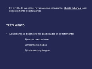 • En el 10% de los casos, hay resolución espontánea: aborto tubárico (casi
exclusivamente los ampulares).
TRATAMIENTO.
• Actualmente se dispone de tres posibilidades en el tratamiento:
1) conducta expectante
2) tratamiento médico
3) tratamiento quirúrgico.
 