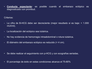 • Conducta expectante: es posible cuando el embarazo ectópico es
diagnosticado con prontitud.
Criterios:
- La cifra de B-HCG debe ser decreciente (mejor resultado si es baja: < 1.000
mUI/ml).
- La localización del ectópico sea tubárica.
- No hay evidencia de hemorragia intraabdominal o rotura tubárica.
- El diámetro del embarazo ectópico es reducido (< 4 cm).
• Se debe realizar el seguimiento con p-HCG y con ecografías seriadas.
• El porcentaje de éxito en estas condiciones alcanza el 75-80%
 