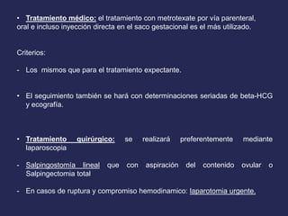 • Tratamiento médico: el tratamiento con metrotexate por vía parenteral,
oral e incluso inyección directa en el saco gestacional es el más utilizado.
Criterios:
- Los mismos que para el tratamiento expectante.
• El seguimiento también se hará con determinaciones seriadas de beta-HCG
y ecografía.
• Tratamiento quirúrgico: se realizará preferentemente mediante
laparoscopia
- Salpingostomía lineal que con aspiración del contenido ovular o
Salpingectomia total
- En casos de ruptura y compromiso hemodinamico: laparotomia urgente.
 