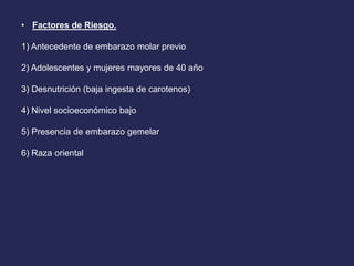 • Factores de Riesgo.
1) Antecedente de embarazo molar previo
2) Adolescentes y mujeres mayores de 40 año
3) Desnutrición (baja ingesta de carotenos)
4) Nivel socioeconómico bajo
5) Presencia de embarazo gemelar
6) Raza oriental
 