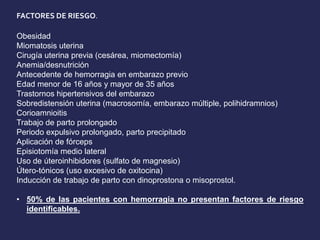 FACTORES DE RIESGO.
Obesidad
Miomatosis uterina
Cirugía uterina previa (cesárea, miomectomía)
Anemia/desnutrición
Antecedente de hemorragia en embarazo previo
Edad menor de 16 años y mayor de 35 años
Trastornos hipertensivos del embarazo
Sobredistensión uterina (macrosomía, embarazo múltiple, polihidramnios)
Corioamnioitis
Trabajo de parto prolongado
Periodo expulsivo prolongado, parto precipitado
Aplicación de fórceps
Episiotomía medio lateral
Uso de úteroinhibidores (sulfato de magnesio)
Útero-tónicos (uso excesivo de oxitocina)
Inducción de trabajo de parto con dinoprostona o misoprostol.
• 50% de las pacientes con hemorragia no presentan factores de riesgo
identificables.
 