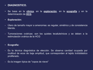 • DIAGNOSTICO.
• Se basa en la clínica, en la exploración, en la ecografía y en la
determinación de HCG.
• Exploración:
- Útero de tamaño mayor a amenorrea: es regular, simétrico y de consistencia
blanda.
- Tumoraciones ováricas: son los quistes tecaluteínicos y se deben a la
estimulación ovárica de la HCG
• Ecografía:
- Es la técnica diagnóstica de elección. Se observa cavidad ocupada por
multitud de ecos de baja amplitud, que corresponden al tejido trofoblástico
proliferado.
- Es la imagen típica de "copos de nieve"
 