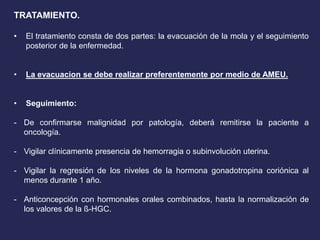 TRATAMIENTO.
• El tratamiento consta de dos partes: la evacuación de la mola y el seguimiento
posterior de la enfermedad.
• La evacuacion se debe realizar preferentemente por medio de AMEU.
• Seguimiento:
- De confirmarse malignidad por patología, deberá remitirse la paciente a
oncología.
- Vigilar clínicamente presencia de hemorragia o subinvolución uterina.
- Vigilar la regresión de los niveles de la hormona gonadotropina coriónica al
menos durante 1 año.
- Anticoncepción con hormonales orales combinados, hasta la normalización de
los valores de la ß-HGC.
 