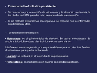 • Enfermedad trofoblástica persistente.
- Se caracteriza por la retención de tejido molar y la elevación continuada de
los niveles de HCG, pasadas ocho semanas desde la evacuación.
- Si los métodos exploratorios son negativos, se presume que la enfermedad
está limitada al útero.
- El tratamiento consistirá en:
• Metotrexate: es el quimioterápico de elección. Se usa en monoterapia. Se
asocia a ácido folínico para disminuir los efectos secundarios.
Interfiere en la embriogénesis, por lo que se debe esperar un año, tras finalizar
el tratamiento, para quedar embarazada.
• Legrado: se realizará en el tercer día de la quimioterapia.
• Histerectomía: en multíparas o en mujeres con paridad satisfecha.
 