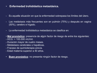 • Enfermedad trofoblástica metastásica.
- Es aquella situación en que la enfermedad sobrepasa los límites del útero.
- Las metástasis más frecuentes son en pulmón (75%) y después en vagina
(50%), cerebro e hígado.
- La enfermedad trofoblástica metastásica se clasifica en:
• Mal pronóstico: presencia de algún factor de riesgo de entre los siguientes:
- HCG: > 100.000 mU/ml.
- Duración mayor de cuatro meses.
- Metástasis cerebrales o hepáticas.
- Fracaso de quimioterapia previa.
- Edad materna superior a 40 años.
• Buen pronóstico: no presenta ningún factor de riesgo.
 