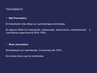 TRATAMIENTO
• Mal Pronostico:
El tratamiento más eficaz es: quimioterapia combinada.
El régimen EMA-CO (etopóxido, metotrexate, actinomicina, ciclofosfamida y
/vincristina) supervivencia 80%-100%.
• Buen pronóstico:
Monoterapia con metrotexate. Curaciones del 100%.
Es menos tóxico que la combinada.
 