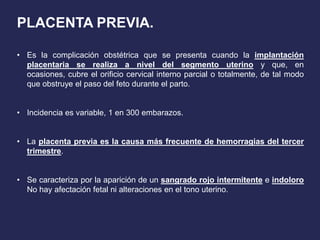 PLACENTA PREVIA.
• Es la complicación obstétrica que se presenta cuando la implantación
placentaria se realiza a nivel del segmento uterino y que, en
ocasiones, cubre el orificio cervical interno parcial o totalmente, de tal modo
que obstruye el paso del feto durante el parto.
• Incidencia es variable, 1 en 300 embarazos.
• La placenta previa es la causa más frecuente de hemorragias del tercer
trimestre.
• Se caracteriza por la aparición de un sangrado rojo intermitente e indoloro
No hay afectación fetal ni alteraciones en el tono uterino.
 