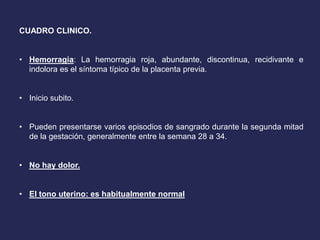 CUADRO CLINICO.
• Hemorragia: La hemorragia roja, abundante, discontinua, recidivante e
indolora es el síntoma típico de la placenta previa.
• Inicio subito.
• Pueden presentarse varios episodios de sangrado durante la segunda mitad
de la gestación, generalmente entre la semana 28 a 34.
• No hay dolor.
• El tono uterino: es habitualmente normal
 